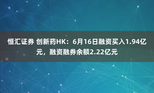 恒汇证券 创新药HK：6月16日融资买入1.94亿元，融资融券余额2.22亿元