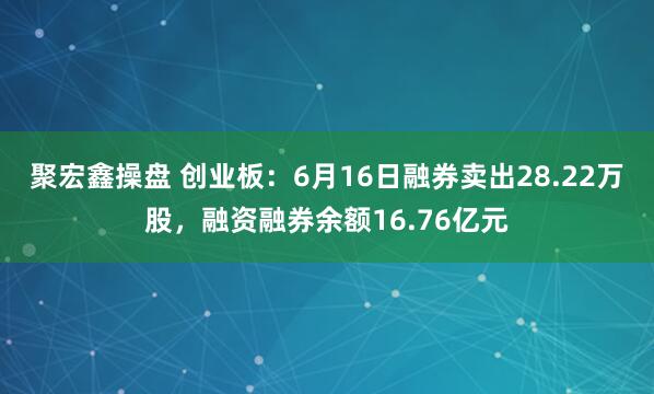 聚宏鑫操盘 创业板：6月16日融券卖出28.22万股，融资融券余额16.76亿元