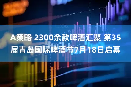 A策略 2300余款啤酒汇聚 第35届青岛国际啤酒节7月18日启幕