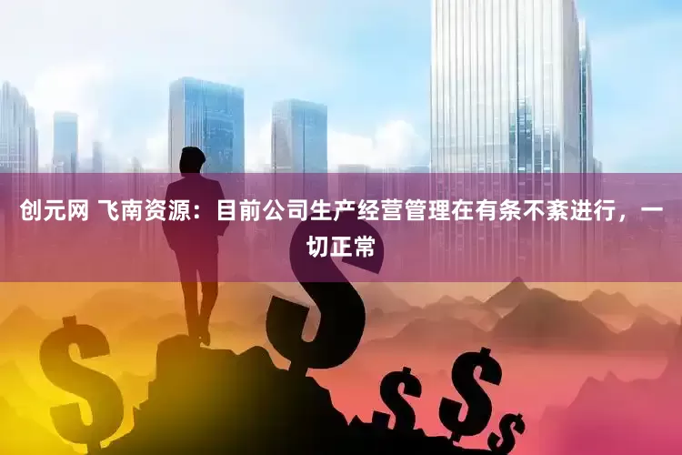 创元网 飞南资源：目前公司生产经营管理在有条不紊进行，一切正常
