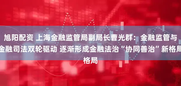 旭阳配资 上海金融监管局副局长曹光群：金融监管与金融司法双轮驱动 逐渐形成金融法治“协同善治”新格局
