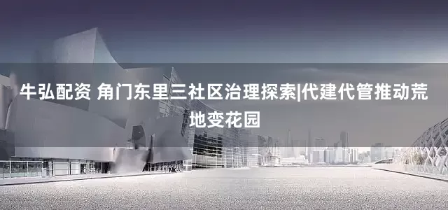 牛弘配资 角门东里三社区治理探索|代建代管推动荒地变花园