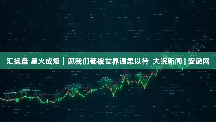 汇操盘 星火成炬｜愿我们都被世界温柔以待_大皖新闻 | 安徽网