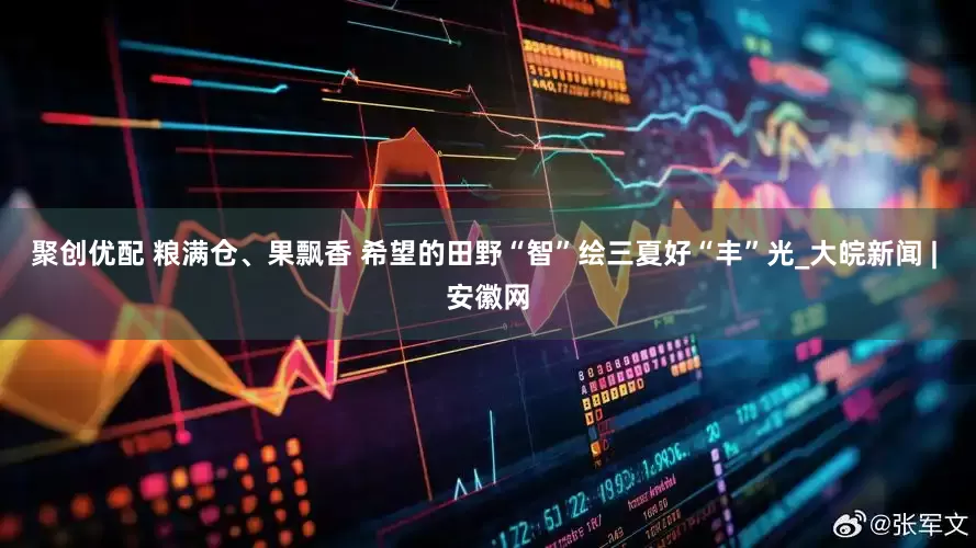 聚创优配 粮满仓、果飘香 希望的田野“智”绘三夏好“丰”光_大皖新闻 | 安徽网
