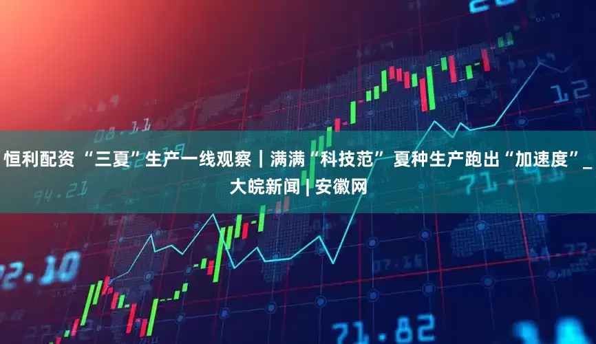 恒利配资 “三夏”生产一线观察｜满满“科技范” 夏种生产跑出“加速度”_大皖新闻 | 安徽网