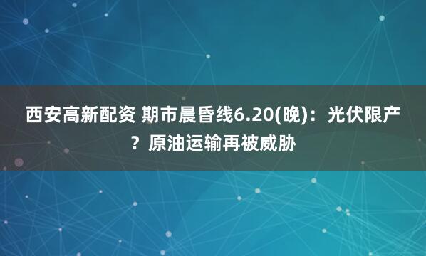 西安高新配资 期市晨昏线6.20(晚)：光伏限产？原油运输再被威胁