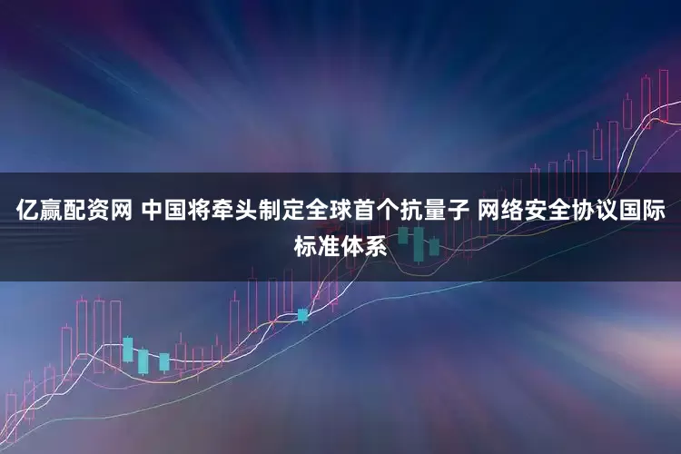 亿赢配资网 中国将牵头制定全球首个抗量子 网络安全协议国际标准体系