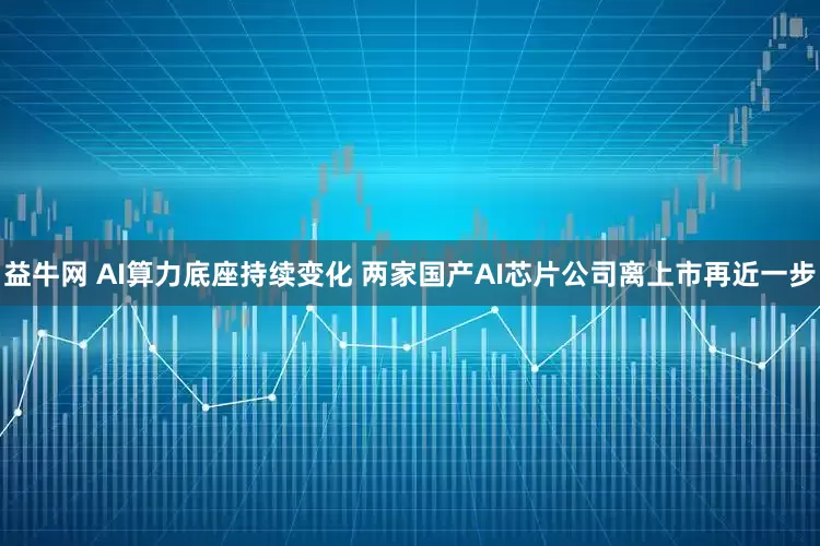 益牛网 AI算力底座持续变化 两家国产AI芯片公司离上市再近一步