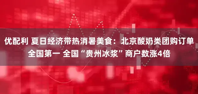 优配利 夏日经济带热消暑美食：北京酸奶类团购订单全国第一 全国“贵州冰浆”商户数涨4倍