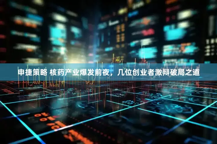 申捷策略 核药产业爆发前夜，几位创业者激辩破局之道