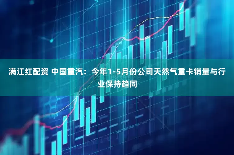 满江红配资 中国重汽：今年1-5月份公司天然气重卡销量与行业保持趋同