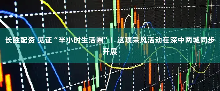 长胜配资 见证“半小时生活圈”！这项采风活动在深中两城同步开展