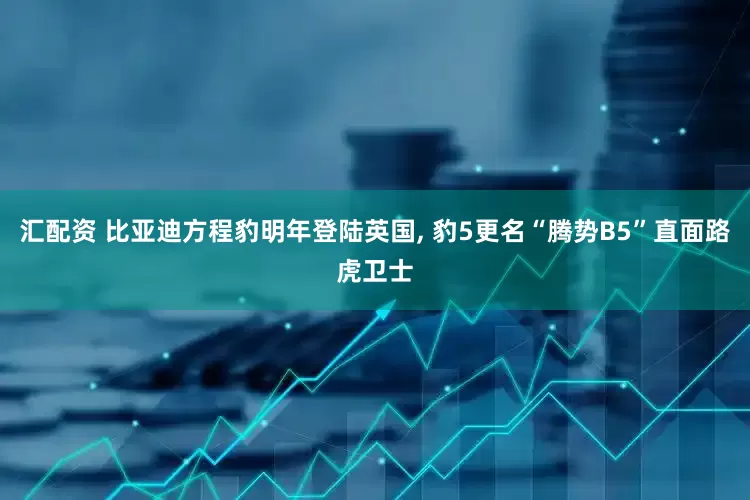 汇配资 比亚迪方程豹明年登陆英国, 豹5更名“腾势B5”直面路虎卫士