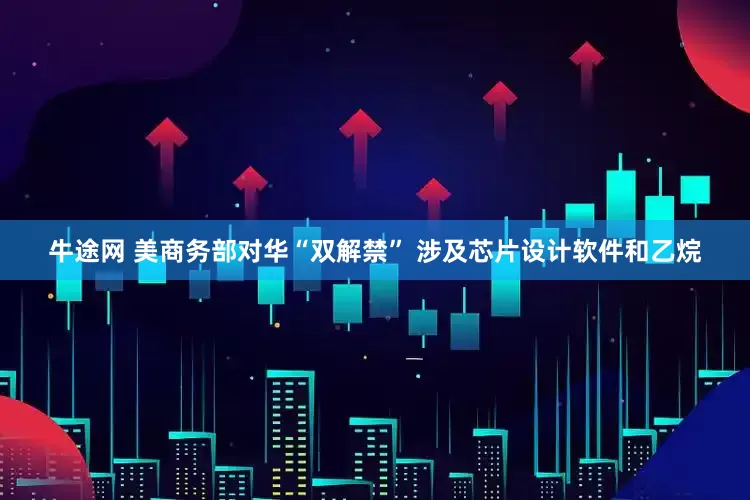 牛途网 美商务部对华“双解禁” 涉及芯片设计软件和乙烷