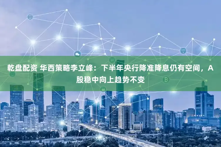 乾盘配资 华西策略李立峰：下半年央行降准降息仍有空间，A股稳中向上趋势不变