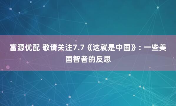 富源优配 敬请关注7.7《这就是中国》: 一些美国智者的反思