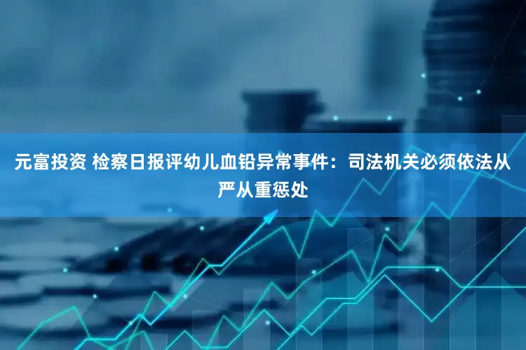 元富投资 检察日报评幼儿血铅异常事件：司法机关必须依法从严从重惩处