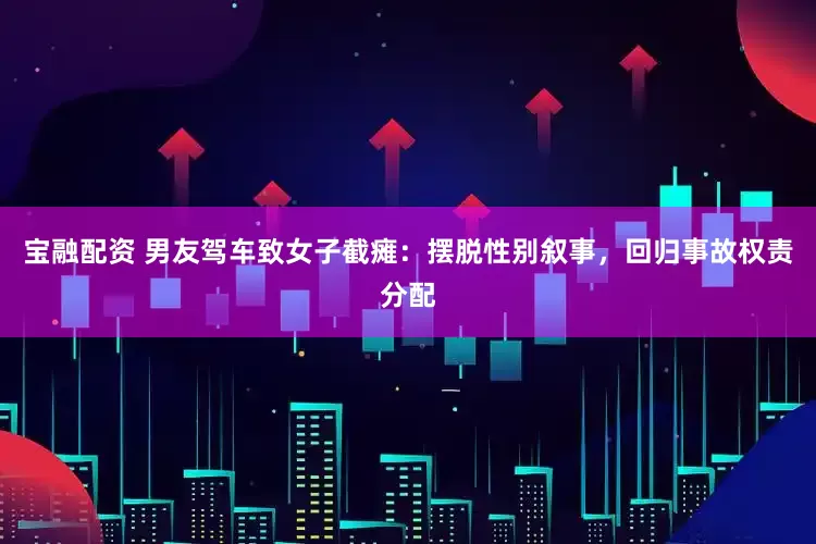 宝融配资 男友驾车致女子截瘫：摆脱性别叙事，回归事故权责分配