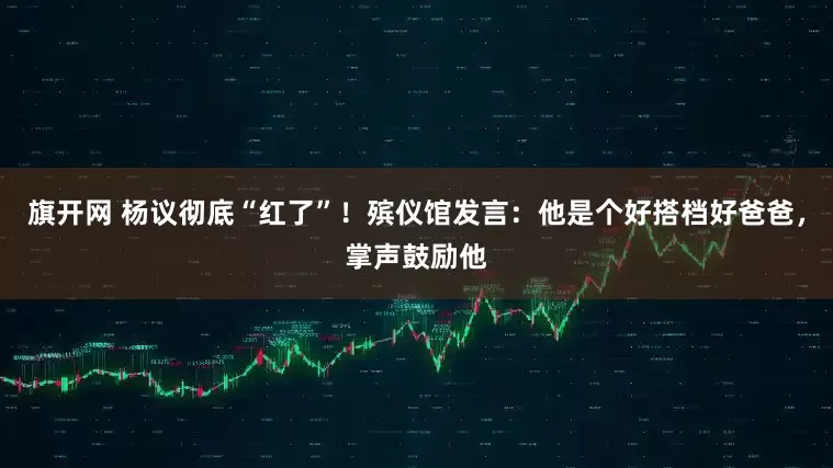 旗开网 杨议彻底“红了”！殡仪馆发言：他是个好搭档好爸爸，掌声鼓励他