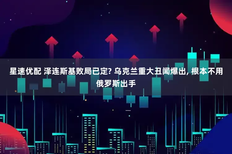 星速优配 泽连斯基败局已定? 乌克兰重大丑闻爆出, 根本不用俄罗斯出手