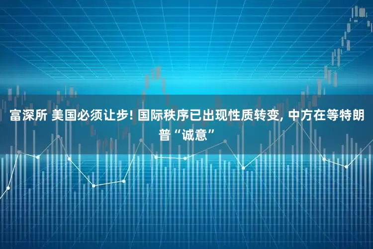 富深所 美国必须让步! 国际秩序已出现性质转变, 中方在等特朗普“诚意”
