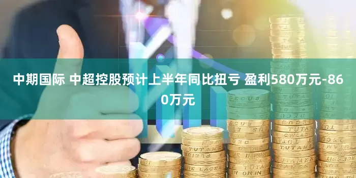 中期国际 中超控股预计上半年同比扭亏 盈利580万元-860万元