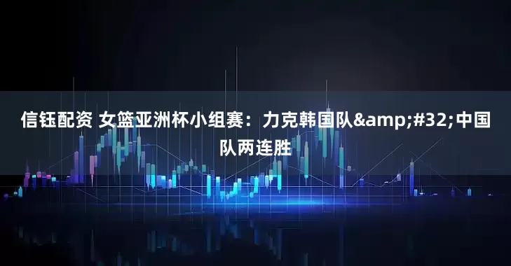 信钰配资 女篮亚洲杯小组赛：力克韩国队&#32;中国队两连胜
