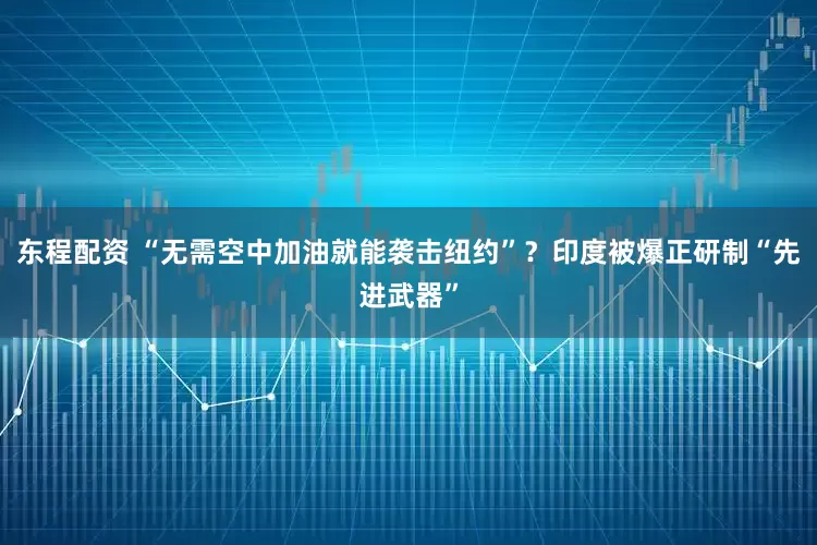 东程配资 “无需空中加油就能袭击纽约”？印度被爆正研制“先进武器”