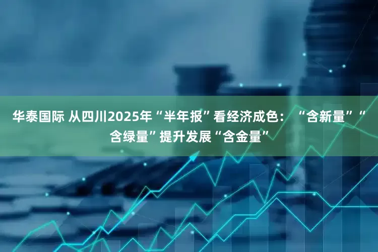 华泰国际 从四川2025年“半年报”看经济成色： “含新量”“含绿量”提升发展“含金量”