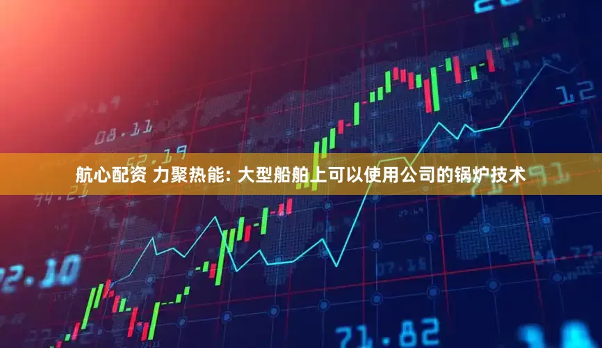 航心配资 力聚热能: 大型船舶上可以使用公司的锅炉技术