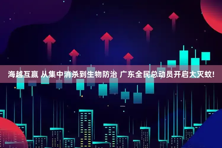 海越互赢 从集中消杀到生物防治 广东全民总动员开启大灭蚊!
