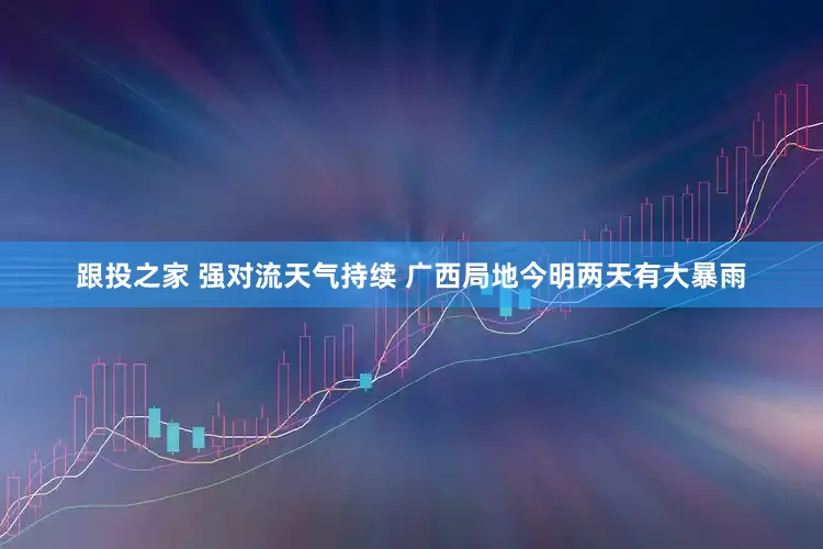 跟投之家 强对流天气持续 广西局地今明两天有大暴雨