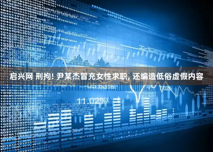 启兴网 刑拘! 尹某杰冒充女性求职, 还编造低俗虚假内容