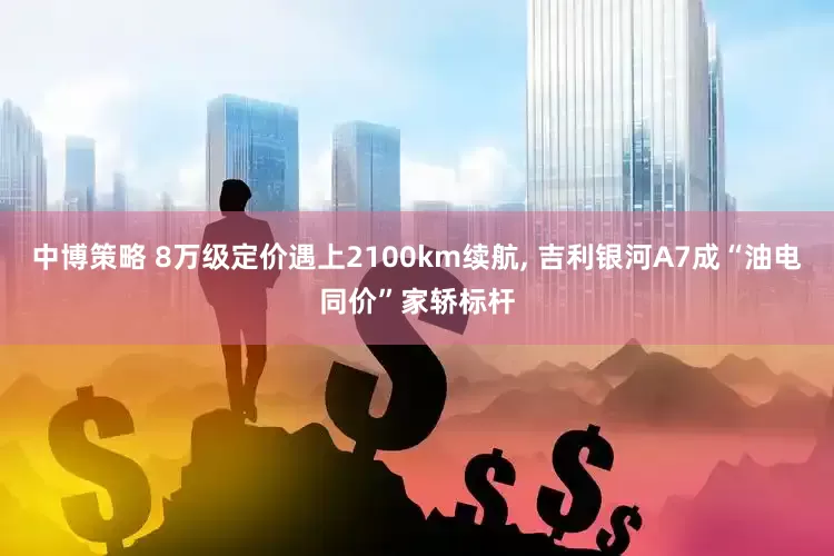 中博策略 8万级定价遇上2100km续航, 吉利银河A7成“油电同价”家轿标杆