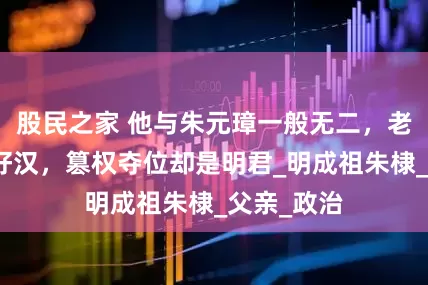 股民之家 他与朱元璋一般无二，老子英雄儿好汉，篡权夺位却是明君_明成祖朱棣_父亲_政治