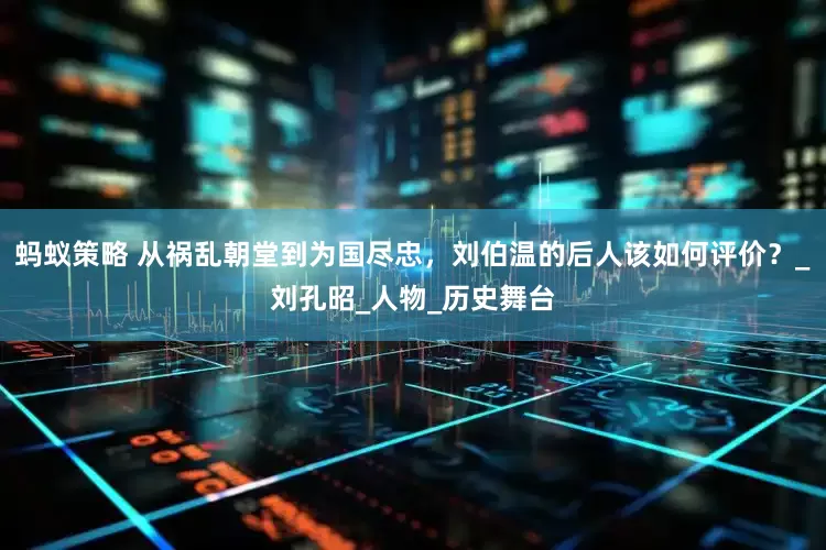 蚂蚁策略 从祸乱朝堂到为国尽忠，刘伯温的后人该如何评价？_刘孔昭_人物_历史舞台