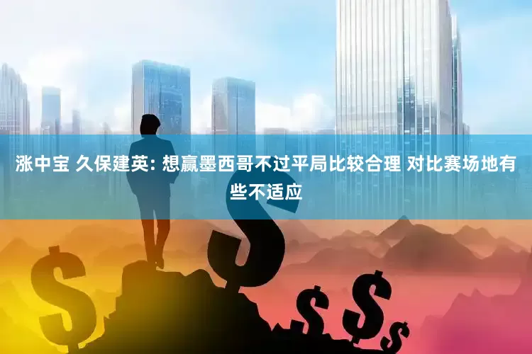 涨中宝 久保建英: 想赢墨西哥不过平局比较合理 对比赛场地有些不适应