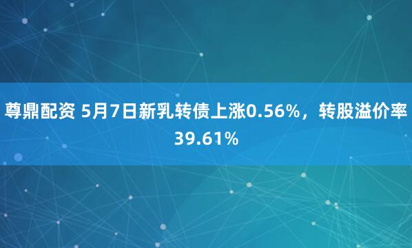 尊鼎配资 5月7日新乳转债上涨0.56%，转股溢价率39.61%