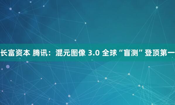 长富资本 腾讯：混元图像 3.0 全球“盲测”登顶第一