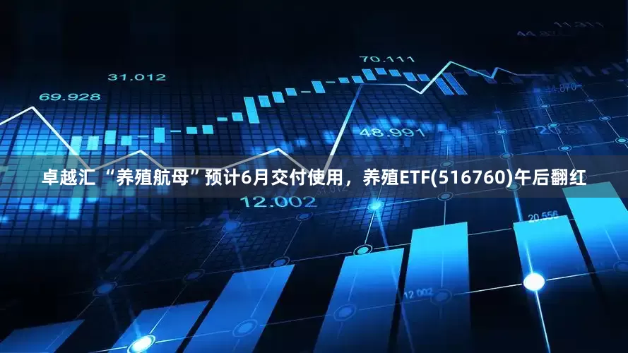 卓越汇 “养殖航母”预计6月交付使用，养殖ETF(516760)午后翻红