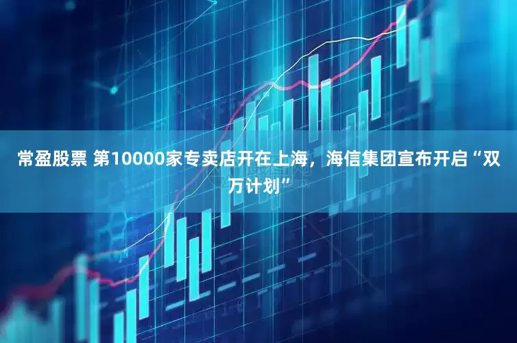 常盈股票 第10000家专卖店开在上海，海信集团宣布开启“双万计划”