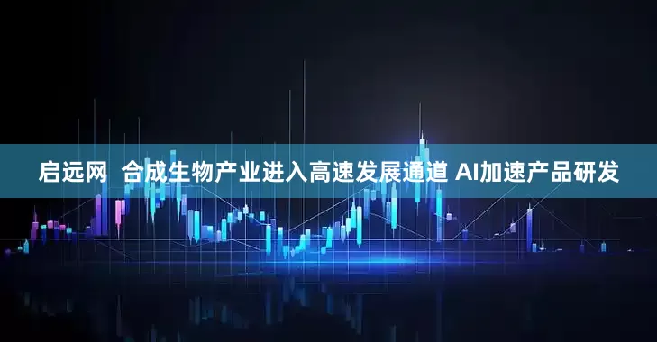 启远网  合成生物产业进入高速发展通道 AI加速产品研发