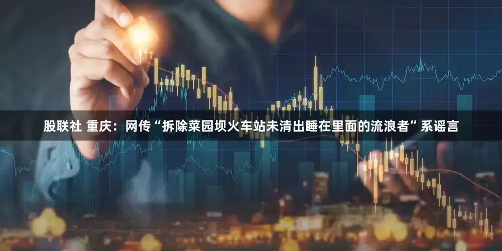 股联社 重庆：网传“拆除菜园坝火车站未清出睡在里面的流浪者”系谣言