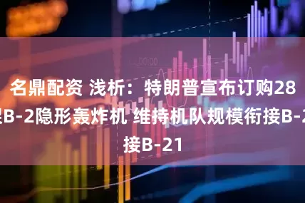 名鼎配资 浅析：特朗普宣布订购28架B-2隐形轰炸机 维持机队规模衔接B-21