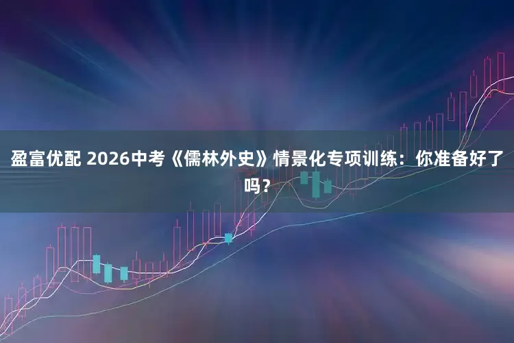 盈富优配 2026中考《儒林外史》情景化专项训练：你准备好了吗？
