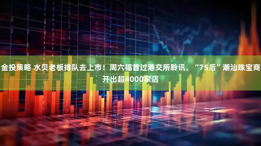 金投策略 水贝老板排队去上市！周六福首过港交所聆讯，“75后”潮汕珠宝商开出超4000家店