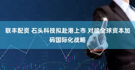 联丰配资 石头科技拟赴港上市 对接全球资本加码国际化战略