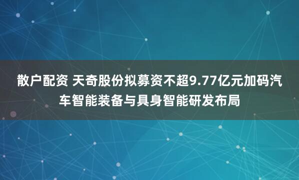 散户配资 天奇股份拟募资不超9.77亿元加码汽车智能装备与具身智能研发布局