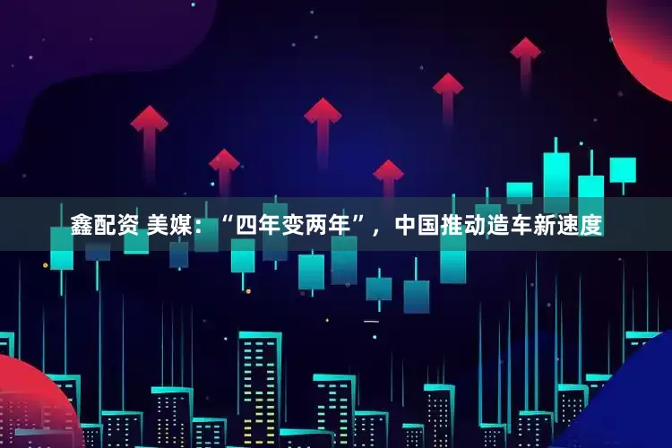 鑫配资 美媒：“四年变两年”，中国推动造车新速度