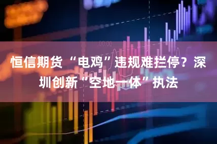 恒信期货 “电鸡”违规难拦停？深圳创新“空地一体”执法